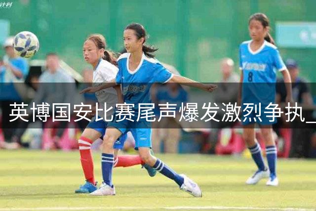 英博国安比赛尾声爆发激烈争执 裁判连掏两张红牌控场